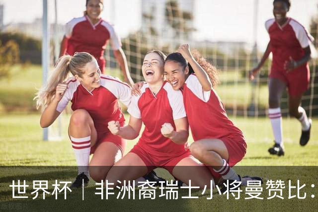 世界杯｜非洲裔瑞士小将曼赞比：儿时梦想变为现实