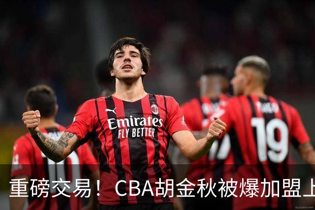 重磅交易！CBA胡金秋被爆加盟上海男篮，开价6000万转会费，豪横