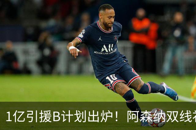 1亿引援B计划出炉！阿森纳双线补强提速，巴黎新星主动示好加盟